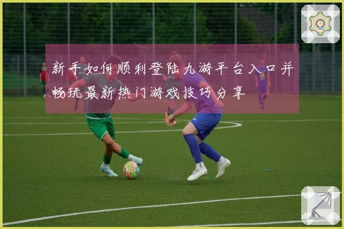 新手如何顺利登陆九游平台入口并畅玩最新热门游戏技巧分享