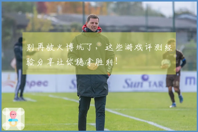 别再被火博坑了，这些游戏评测经验分享让你稳拿胜利！