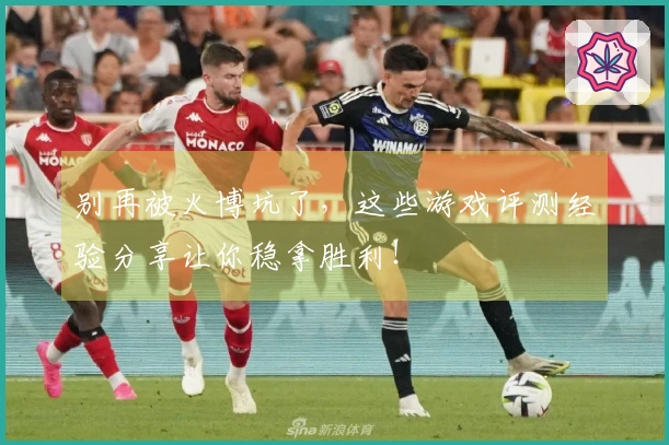 别再被火博坑了，这些游戏评测经验分享让你稳拿胜利！