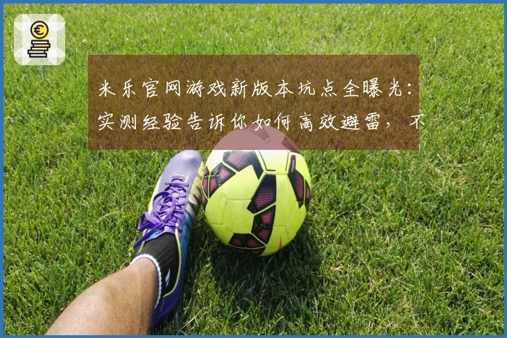 米乐官网游戏新版本坑点全曝光：实测经验告诉你如何高效避雷，不走弯路！