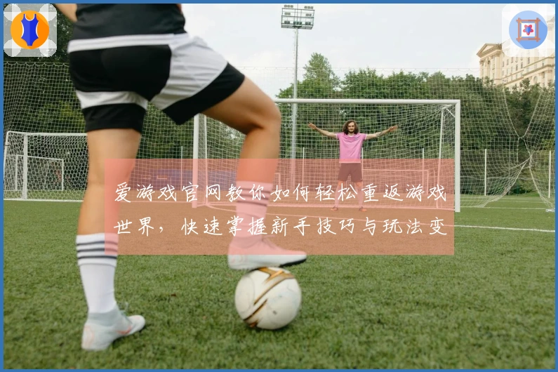 爱游戏官网教你如何轻松重返游戏世界，快速掌握新手技巧与玩法变更
