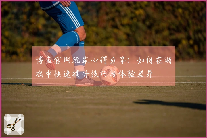 博鱼官网玩家心得分享：如何在游戏中快速提升技巧与体验差异