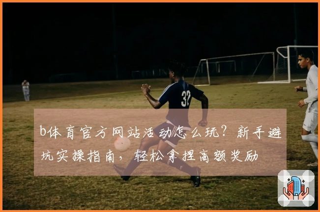 b体育官方网站活动怎么玩？新手避坑实操指南，轻松拿捏高额奖励