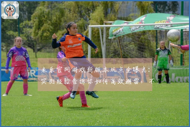 米乐官网游戏新版本坑点全曝光：实测经验告诉你如何高效避雷，不走弯路！
